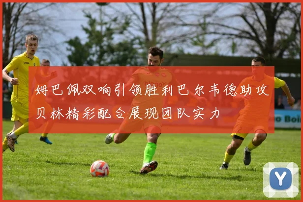 姆巴佩双响引领胜利巴尔韦德助攻贝林精彩配合展现团队实力