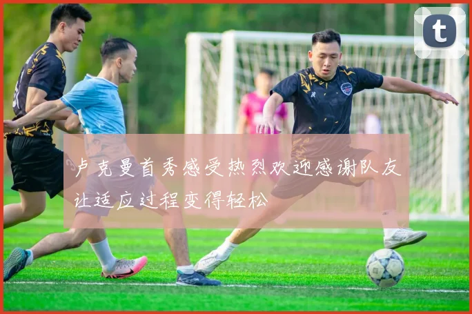 卢克曼首秀感受热烈欢迎感谢队友让适应过程变得轻松