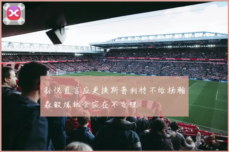 孙悦直言应更换斯普利特不给杨瀚森锻炼机会实在不合理