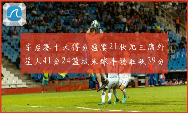季后赛十大得分盛宴21状元三席外星人41分24篮板米球半场狂砍39分
