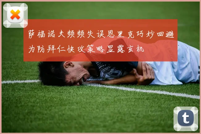 萨福诺夫频频失误恩里克巧妙回避为防拜仁快攻策略显露玄机