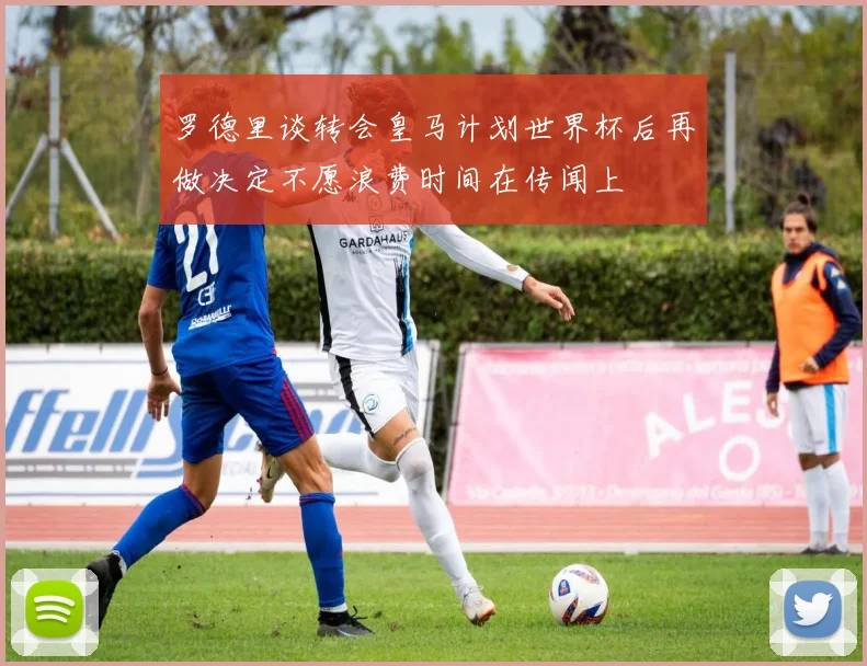 罗德里谈转会皇马计划世界杯后再做决定不愿浪费时间在传闻上