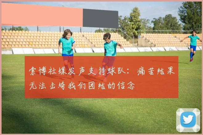 索博社媒发声支持球队：痛苦结果无法击垮我们团结的信念