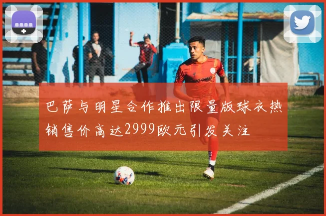 巴萨与明星合作推出限量版球衣热销售价高达2999欧元引发关注