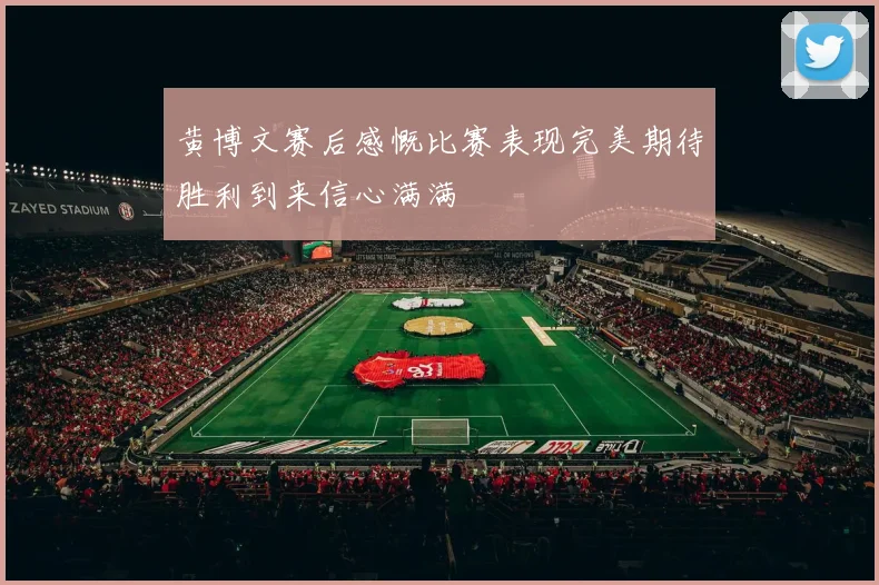 黄博文赛后感慨比赛表现完美期待胜利到来信心满满