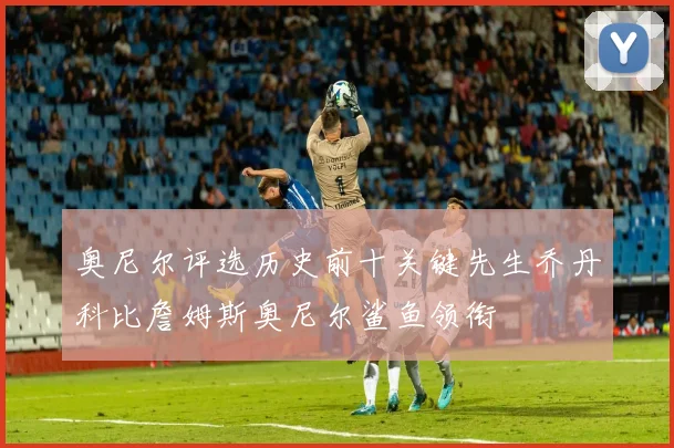 奥尼尔评选历史前十关键先生乔丹科比詹姆斯奥尼尔鲨鱼领衔
