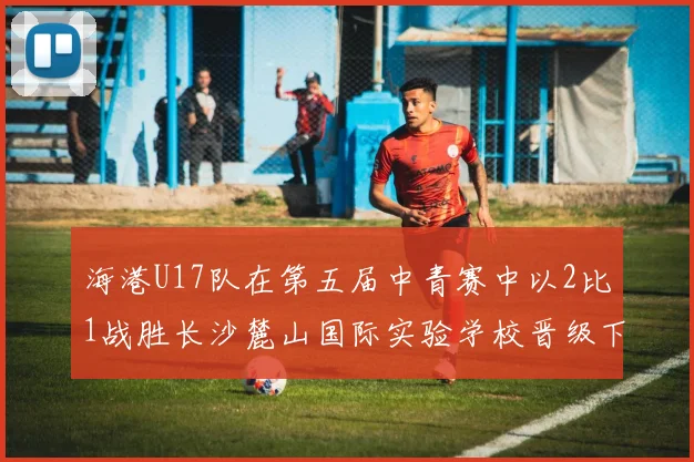 海港U17队在第五届中青赛中以2比1战胜长沙麓山国际实验学校晋级下一轮