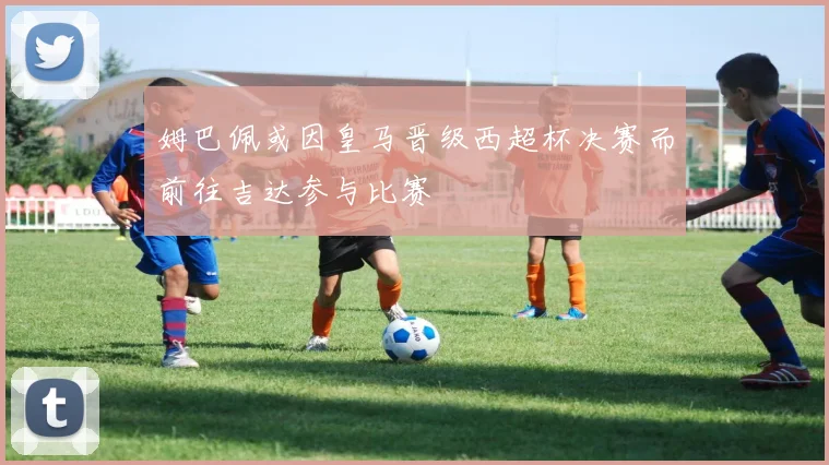 姆巴佩或因皇马晋级西超杯决赛而前往吉达参与比赛