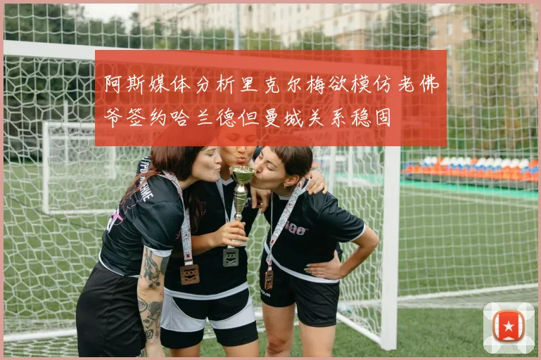 阿斯媒体分析里克尔梅欲模仿老佛爷签约哈兰德但曼城关系稳固