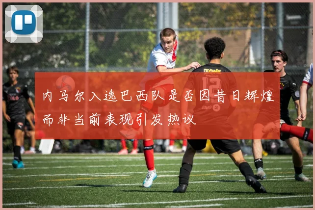 内马尔入选巴西队是否因昔日辉煌而非当前表现引发热议