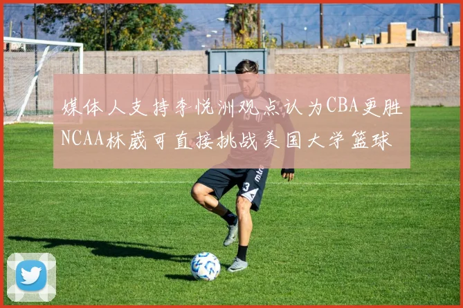 媒体人支持李悦洲观点认为CBA更胜NCAA林葳可直接挑战美国大学篮球