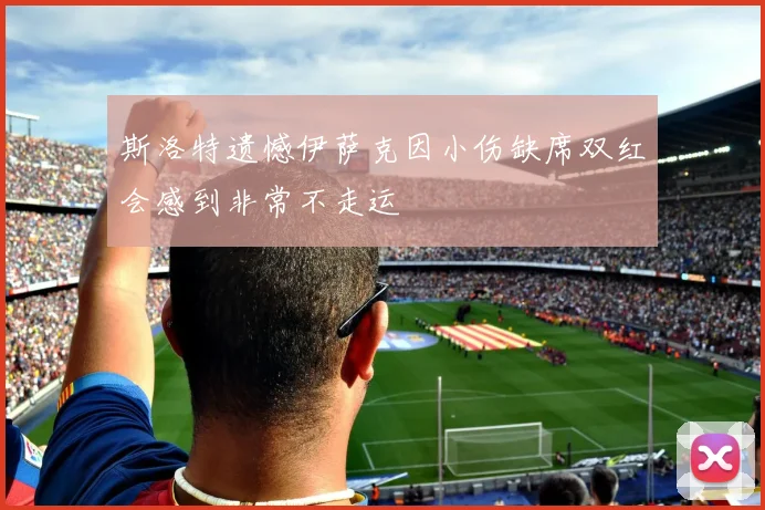 斯洛特遗憾伊萨克因小伤缺席双红会感到非常不走运
