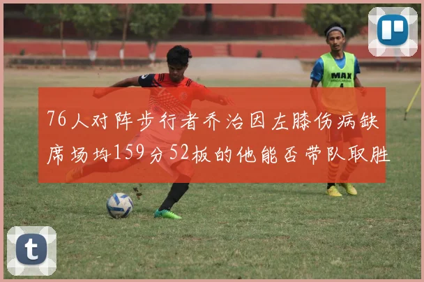 76人对阵步行者乔治因左膝伤病缺席场均159分52板的他能否带队取胜