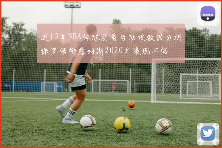 近13年NBA传球质量与助攻数据分析保罗领衔詹姆斯2020年表现不俗