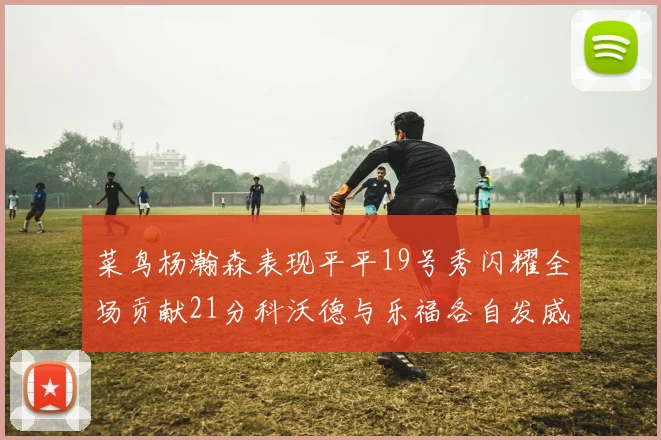 菜鸟杨瀚森表现平平19号秀闪耀全场贡献21分科沃德与乐福各自发威