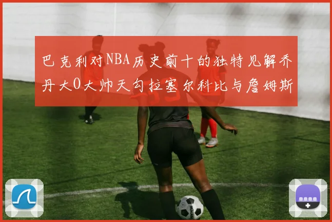 巴克利对NBA历史前十的独特见解乔丹大O大帅天勾拉塞尔科比与詹姆斯排名分析