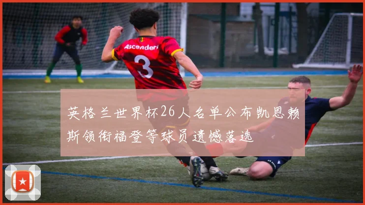 英格兰世界杯26人名单公布凯恩赖斯领衔福登等球员遗憾落选
