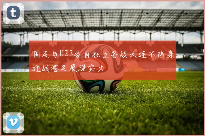 国足与U23各自独立备战大连不热身迎战港足展现实力