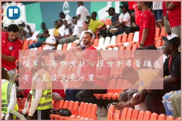 绿军以布朗为核心报价字母哥雄鹿考虑直接交易方案