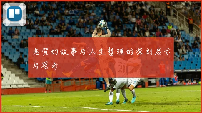 老贺的故事与人生哲理的深刻启示与思考